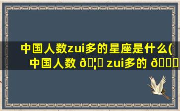 中国人数zui
多的星座是什么(中国人数 🦋 zui
多的 💐 星座是什么名字)